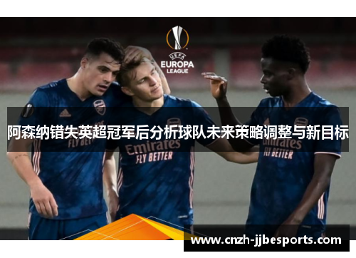 阿森纳错失英超冠军后分析球队未来策略调整与新目标