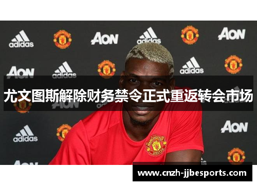 尤文图斯解除财务禁令正式重返转会市场